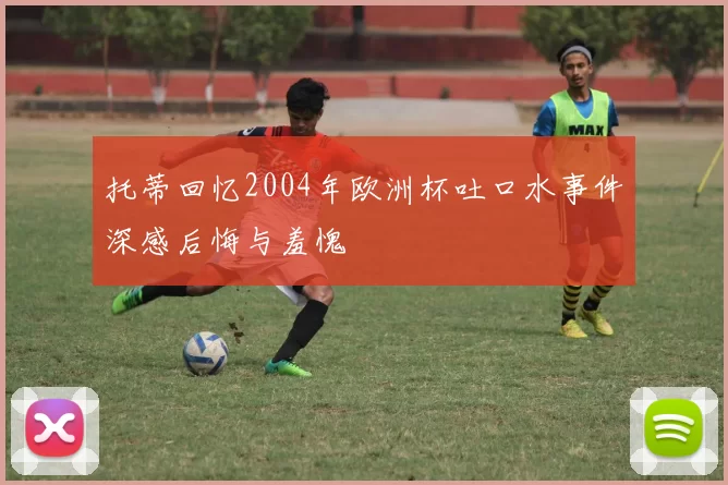 托蒂回忆2004年欧洲杯吐口水事件深感后悔与羞愧