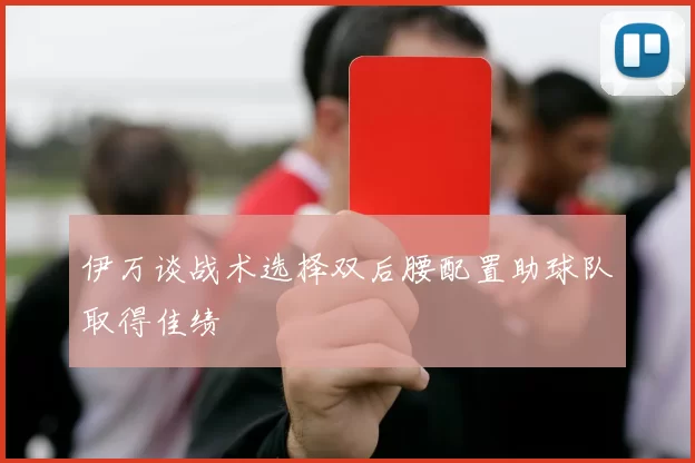 伊万谈战术选择双后腰配置助球队取得佳绩