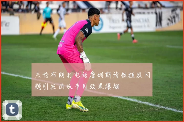 杰伦布朗打电话詹姆斯请教植发问题引发热议节目效果爆棚