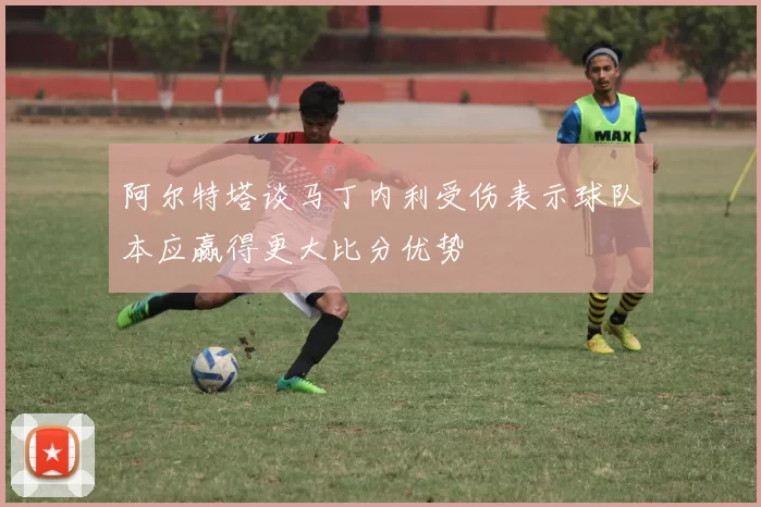 阿尔特塔谈马丁内利受伤表示球队本应赢得更大比分优势