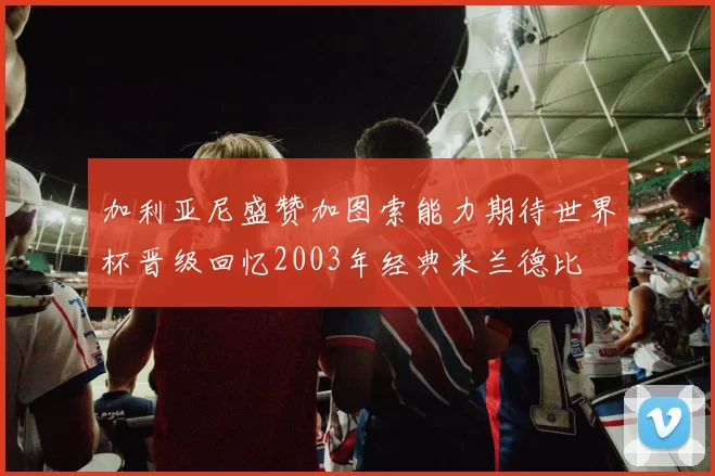 加利亚尼盛赞加图索能力期待世界杯晋级回忆2003年经典米兰德比