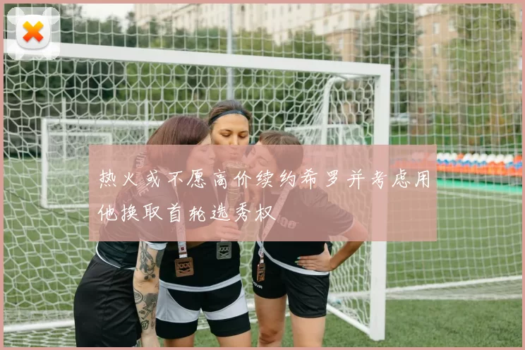 热火或不愿高价续约希罗并考虑用他换取首轮选秀权