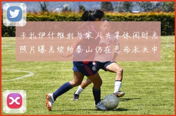 卡扎伊什维利与家人共享休闲时光照片曝光续约泰山仍在悬而未决中