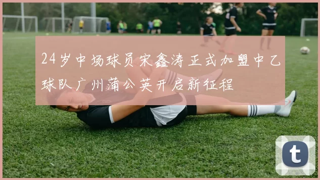 24岁中场球员宋鑫涛正式加盟中乙球队广州蒲公英开启新征程