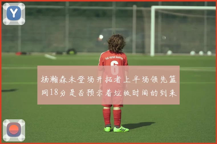 杨瀚森未登场开拓者上半场领先篮网18分是否预示着垃圾时间的到来