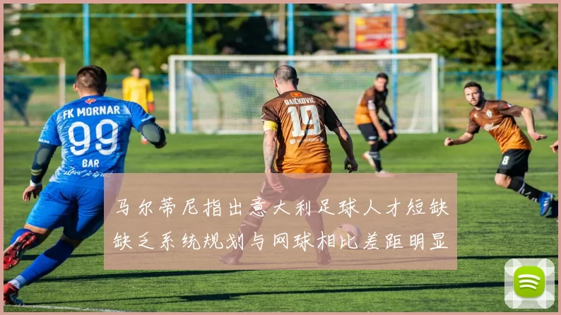马尔蒂尼指出意大利足球人才短缺缺乏系统规划与网球相比差距明显