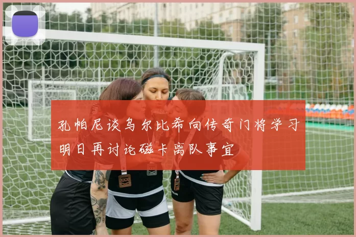 孔帕尼谈乌尔比希向传奇门将学习明日再讨论磁卡离队事宜