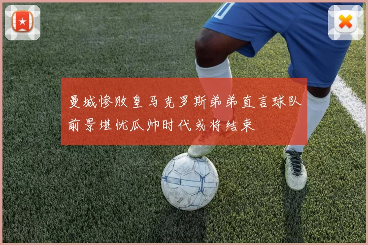 曼城惨败皇马克罗斯弟弟直言球队前景堪忧瓜帅时代或将结束