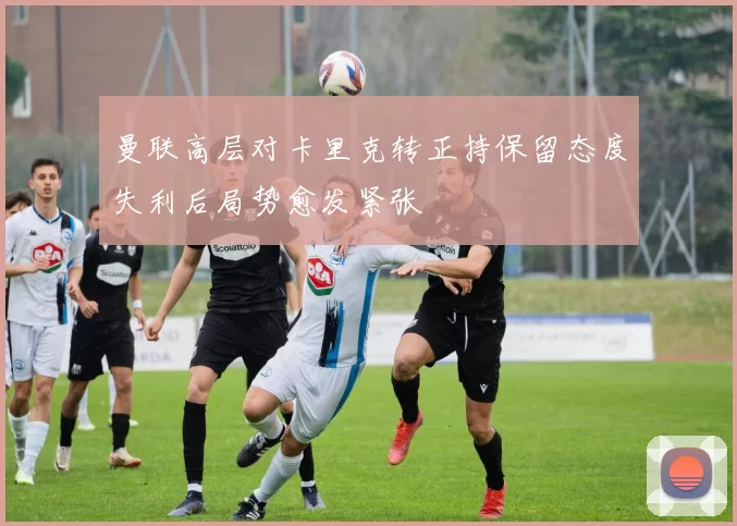曼联高层对卡里克转正持保留态度失利后局势愈发紧张