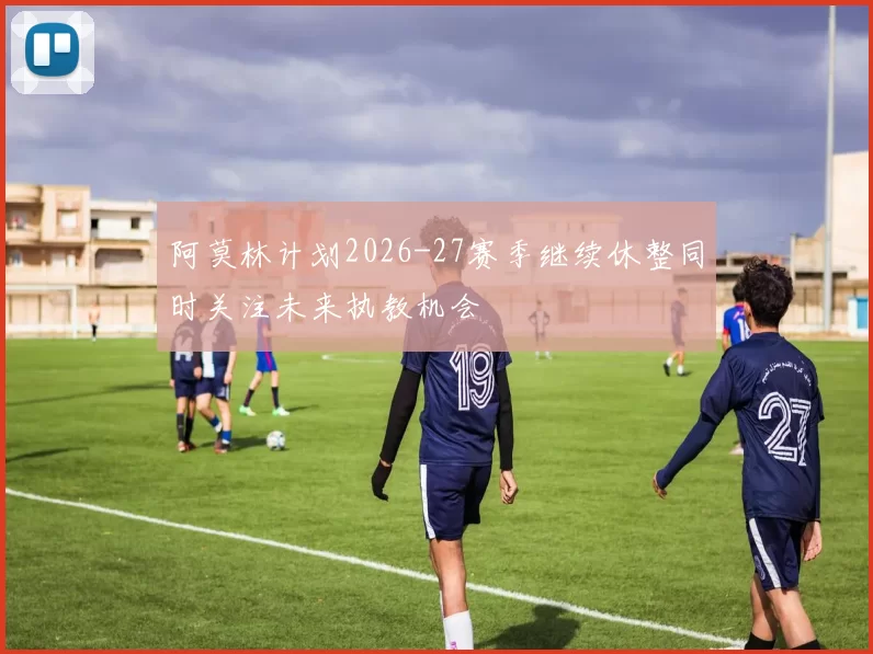 阿莫林计划2026-27赛季继续休整同时关注未来执教机会