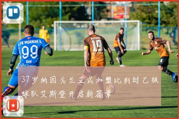 37岁纳因戈兰正式加盟比利时乙级球队艾斯登开启新篇章
