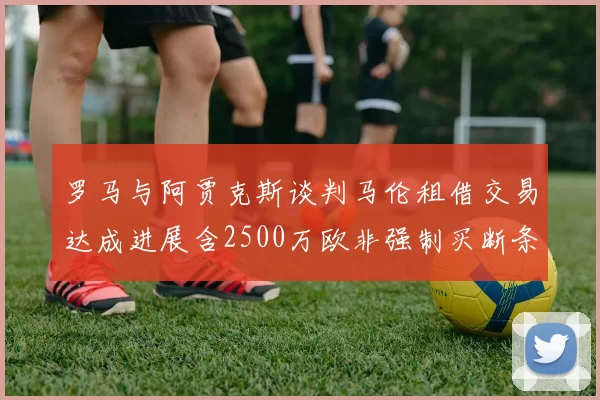 罗马与阿贾克斯谈判马伦租借交易达成进展含2500万欧非强制买断条款