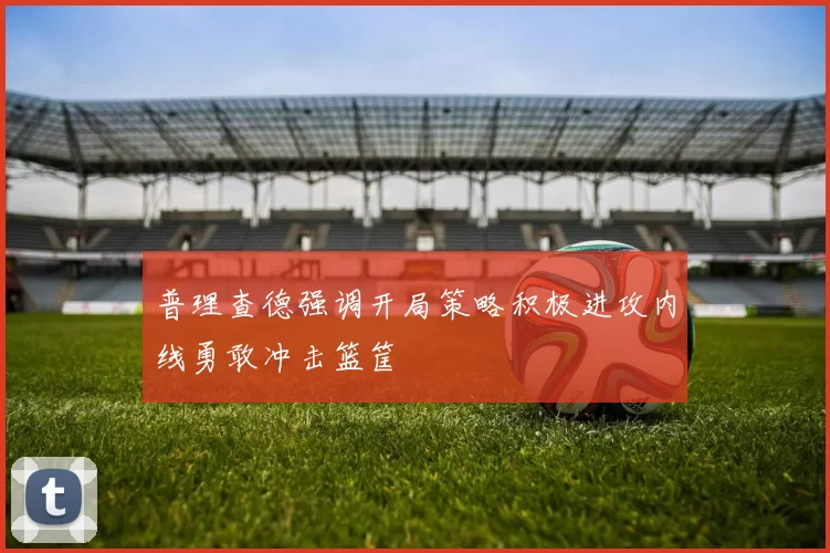 普理查德强调开局策略积极进攻内线勇敢冲击篮筐