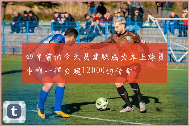 四年前的今天易建联成为本土球员中唯一得分超12000的传奇