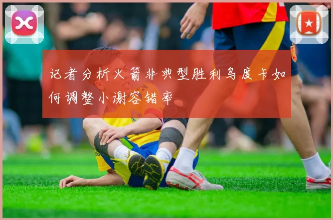 记者分析火箭非典型胜利乌度卡如何调整小谢容错率