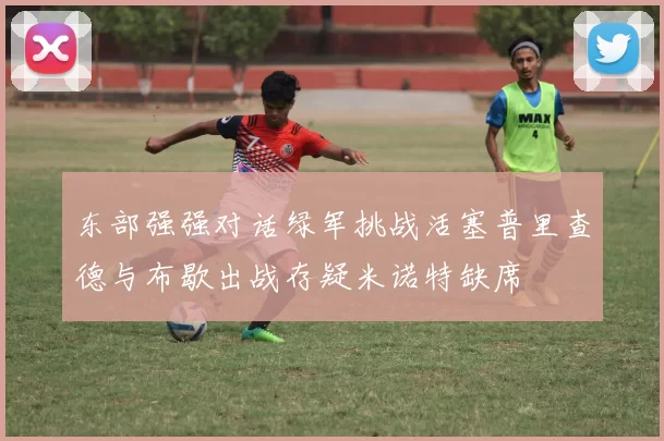 东部强强对话绿军挑战活塞普里查德与布歇出战存疑米诺特缺席