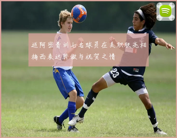 迈阿密青训七名球员在美职联亮相梅西表达骄傲与祝贺之情