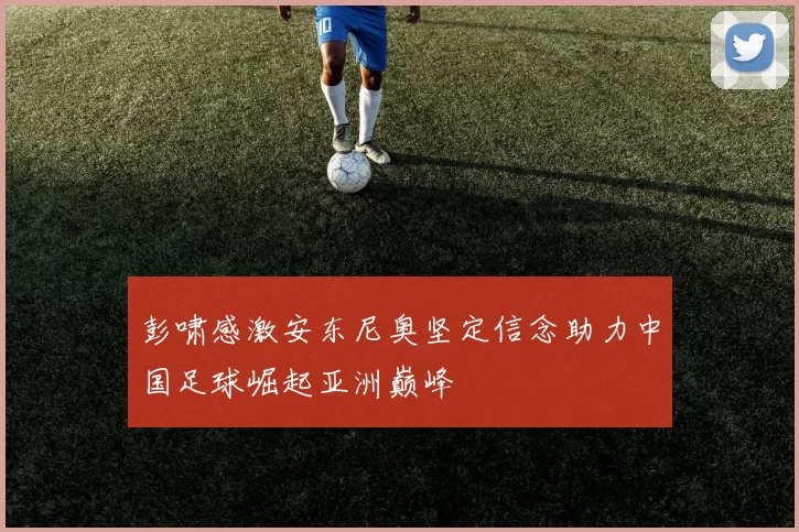 彭啸感激安东尼奥坚定信念助力中国足球崛起亚洲巅峰