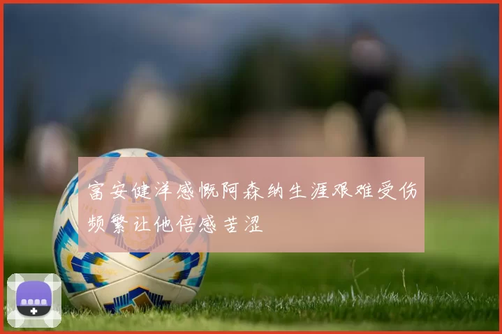 富安健洋感慨阿森纳生涯艰难受伤频繁让他倍感苦涩