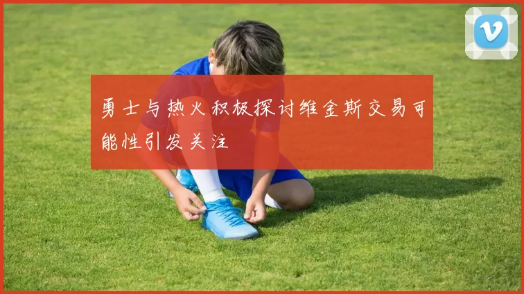勇士与热火积极探讨维金斯交易可能性引发关注