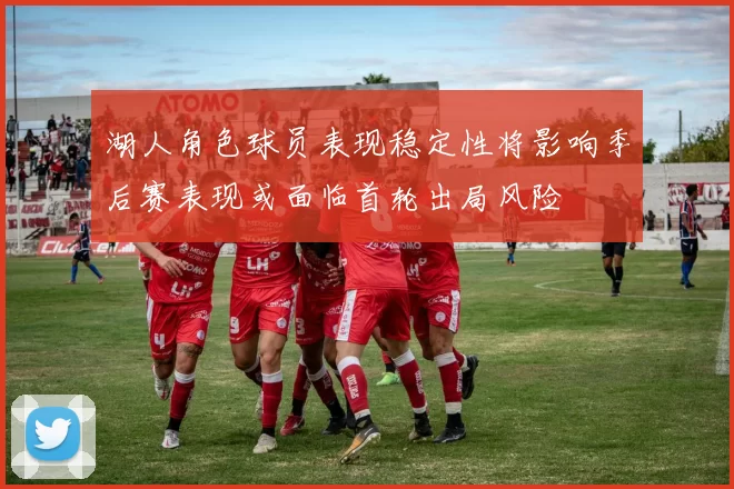 湖人角色球员表现稳定性将影响季后赛表现或面临首轮出局风险