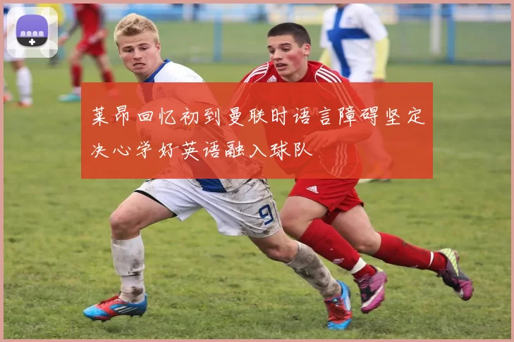 莱昂回忆初到曼联时语言障碍坚定决心学好英语融入球队