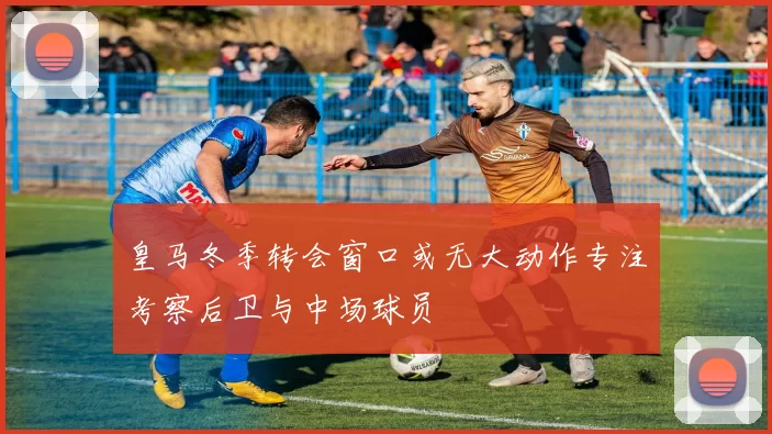 皇马冬季转会窗口或无大动作专注考察后卫与中场球员